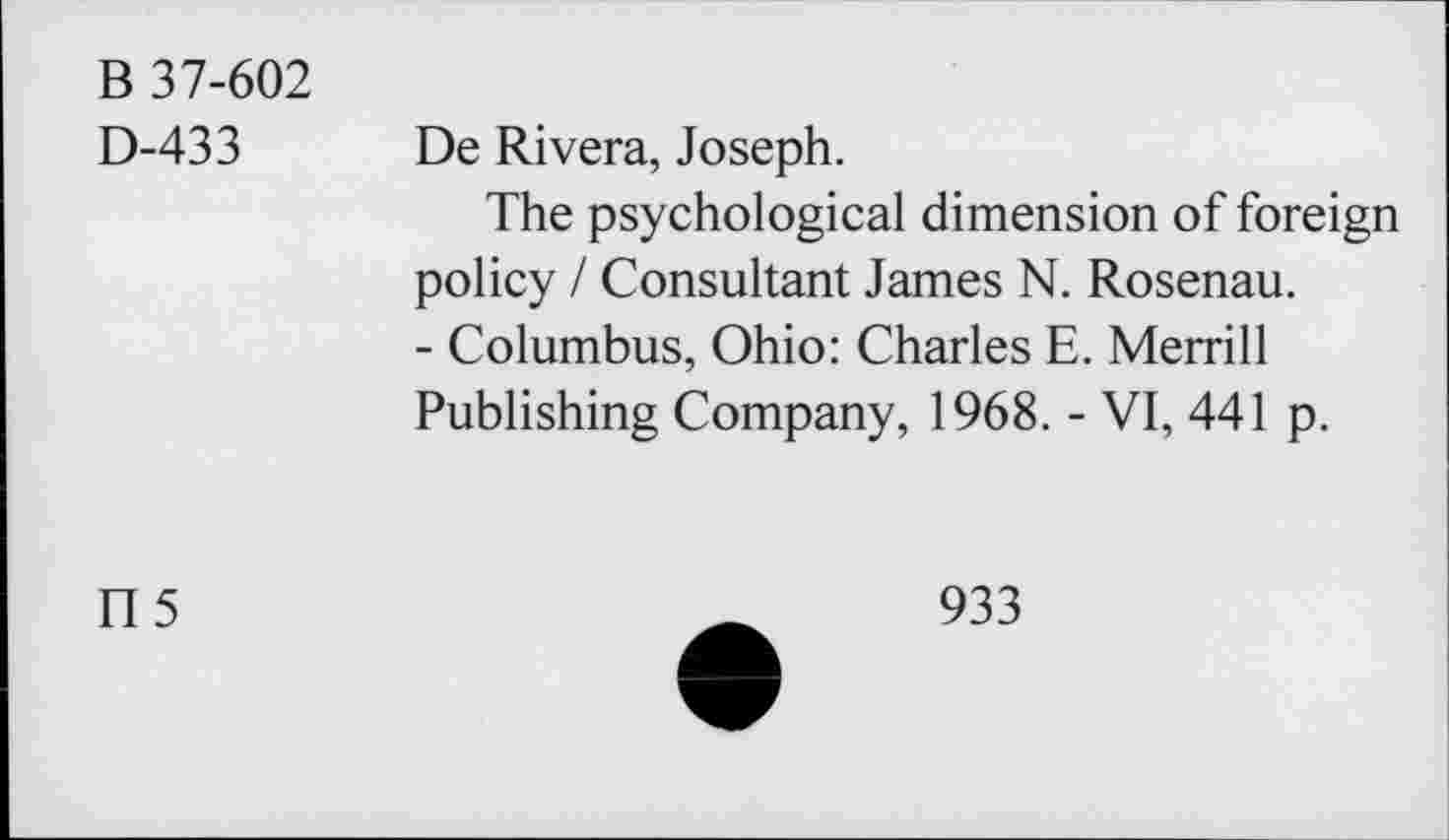 ﻿В 37-602
D-433
De Rivera, Joseph.
The psychological dimension of foreign policy / Consultant James N. Rosenau.
- Columbus, Ohio: Charles E. Merrill Publishing Company, 1968. - VI, 441 p.
П5
933